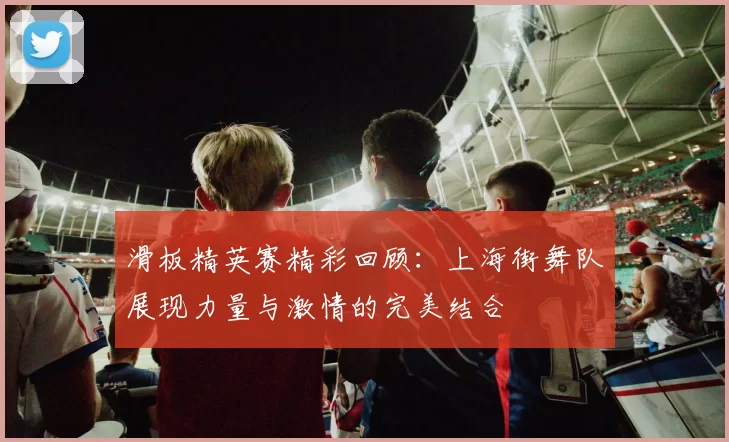 滑板精英赛精彩回顾：上海街舞队展现力量与激情的完美结合