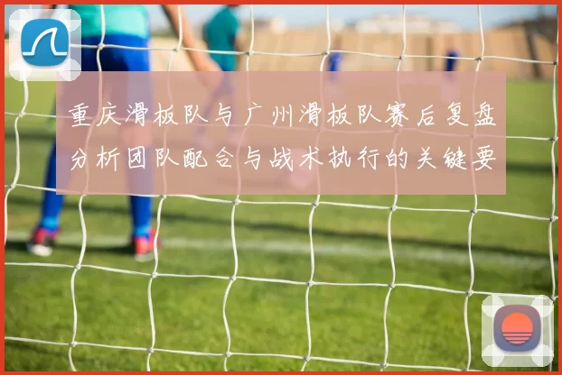 重庆滑板队与广州滑板队赛后复盘分析团队配合与战术执行的关键要素