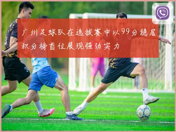 广州足球队在选拔赛中以99分稳居积分榜首位展现强劲实力