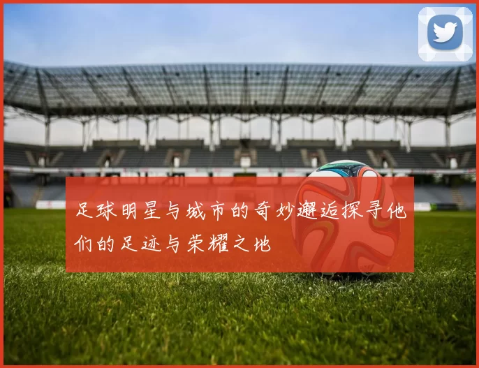 足球明星与城市的奇妙邂逅探寻他们的足迹与荣耀之地
