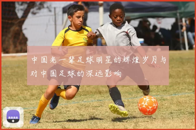 中国老一辈足球明星的辉煌岁月与对中国足球的深远影响