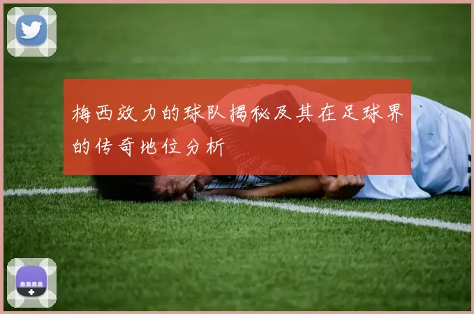 梅西效力的球队揭秘及其在足球界的传奇地位分析