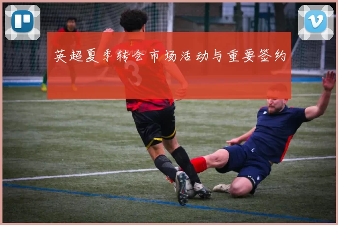 英超夏季转会市场活动与重要签约