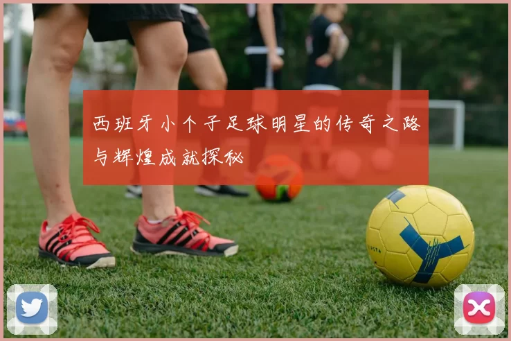 西班牙小个子足球明星的传奇之路与辉煌成就探秘