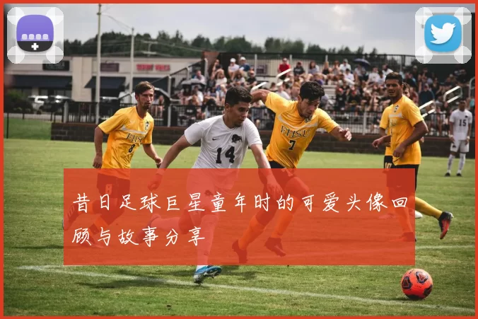 昔日足球巨星童年时的可爱头像回顾与故事分享