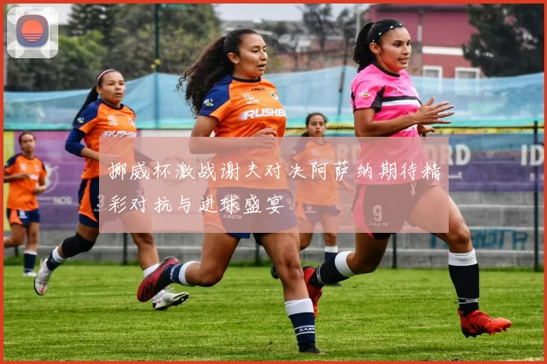 挪威杯激战谢夫对决阿萨纳期待精彩对抗与进球盛宴