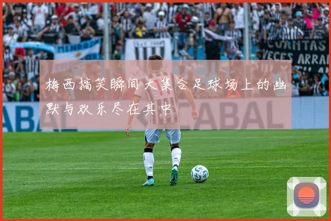 梅西搞笑瞬间大集合足球场上的幽默与欢乐尽在其中