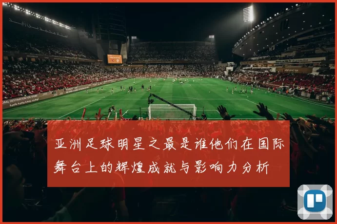 亚洲足球明星之最是谁他们在国际舞台上的辉煌成就与影响力分析