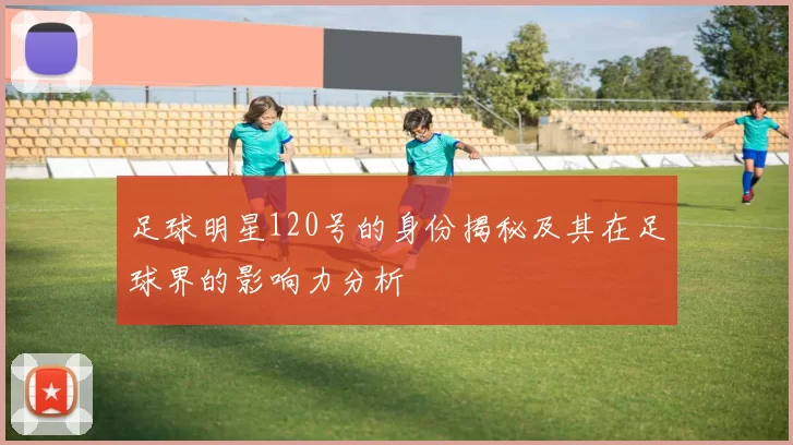 足球明星120号的身份揭秘及其在足球界的影响力分析