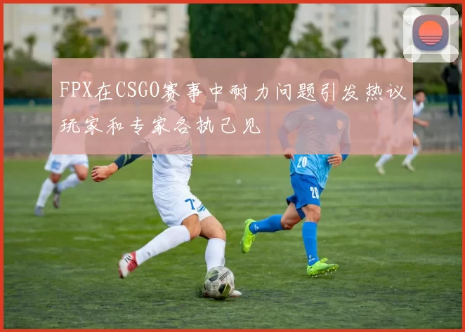 FPX在CSGO赛事中耐力问题引发热议玩家和专家各执己见