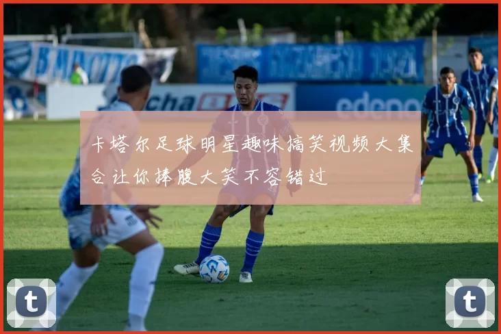 卡塔尔足球明星趣味搞笑视频大集合让你捧腹大笑不容错过