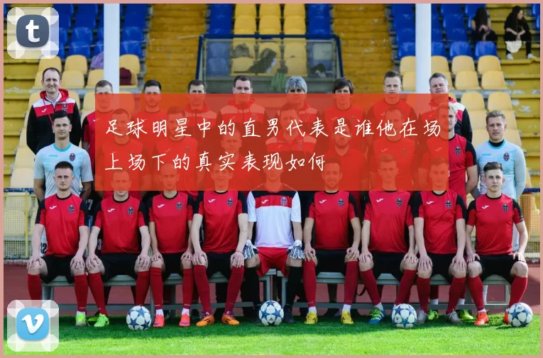 足球明星中的直男代表是谁他在场上场下的真实表现如何