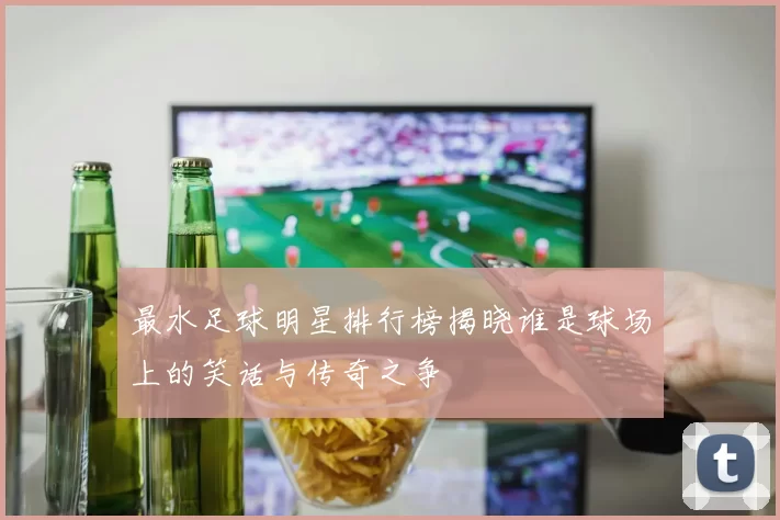 最水足球明星排行榜揭晓谁是球场上的笑话与传奇之争