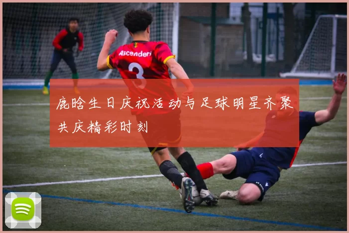 鹿晗生日庆祝活动与足球明星齐聚共庆精彩时刻