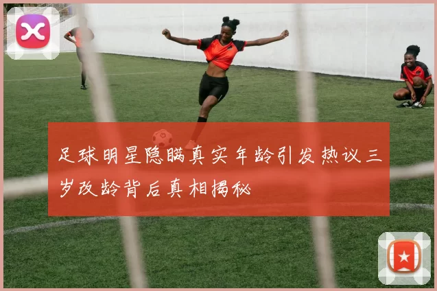 足球明星隐瞒真实年龄引发热议三岁改龄背后真相揭秘