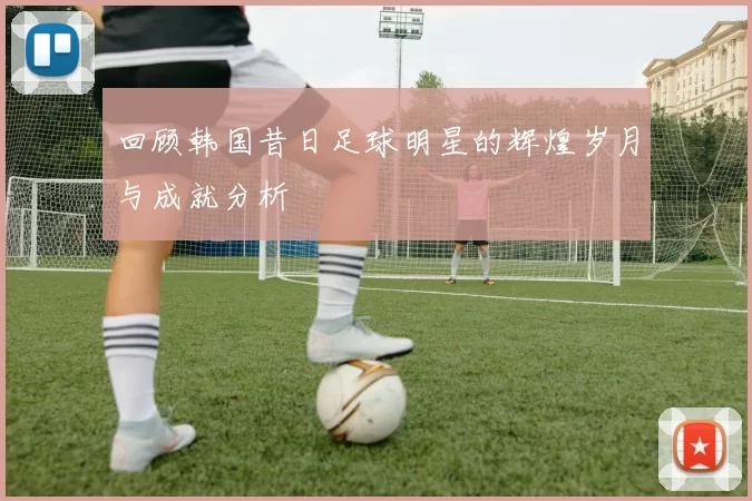 回顾韩国昔日足球明星的辉煌岁月与成就分析
