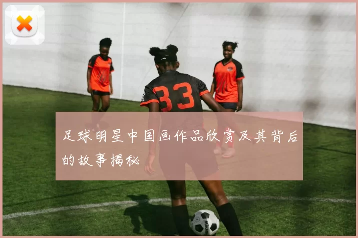 足球明星中国画作品欣赏及其背后的故事揭秘