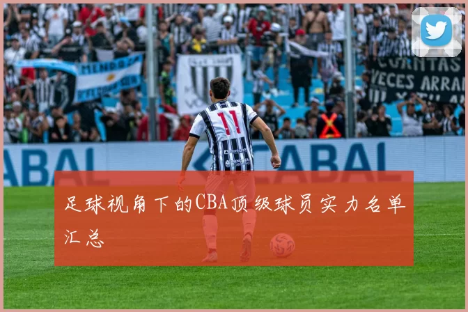 足球视角下的CBA顶级球员实力名单汇总