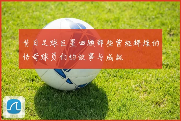 昔日足球巨星回顾那些曾经辉煌的传奇球员们的故事与成就
