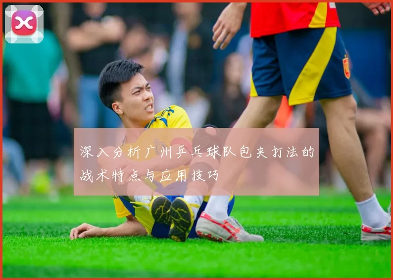 深入分析广州乒乓球队包夹打法的战术特点与应用技巧