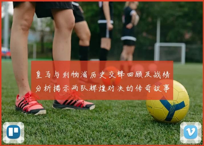 皇马与利物浦历史交锋回顾及战绩分析揭示两队辉煌对决的传奇故事