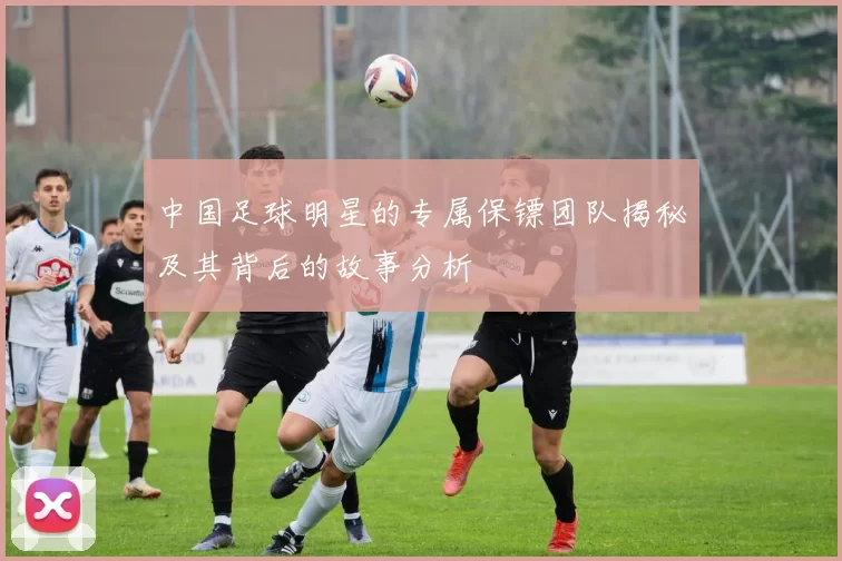 中国足球明星的专属保镖团队揭秘及其背后的故事分析