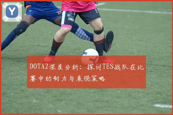 DOTA2深度分析：探讨TES战队在比赛中的耐力与表现策略