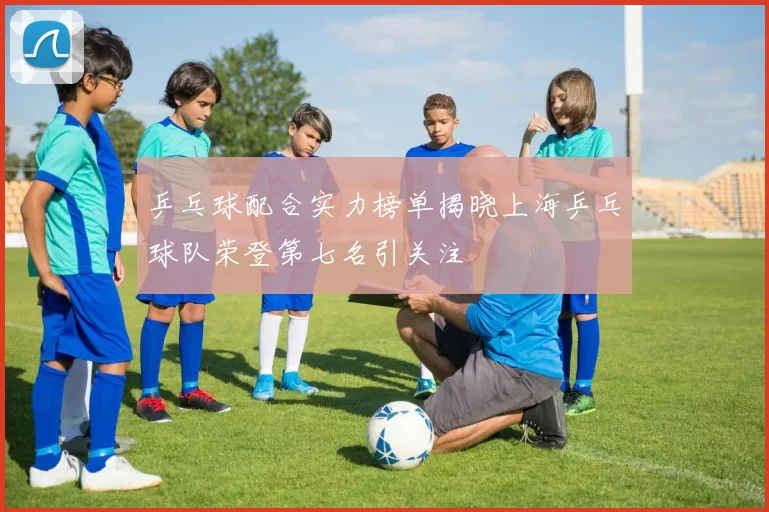 乒乓球配合实力榜单揭晓上海乒乓球队荣登第七名引关注