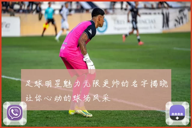 足球明星魅力无限更帅的名字揭晓让你心动的球场风采