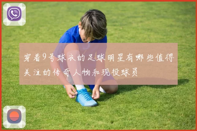 穿着9号球衣的足球明星有哪些值得关注的传奇人物和现役球员