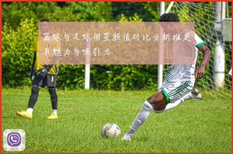 篮球与足球明星颜值对比分析谁更具魅力与吸引力