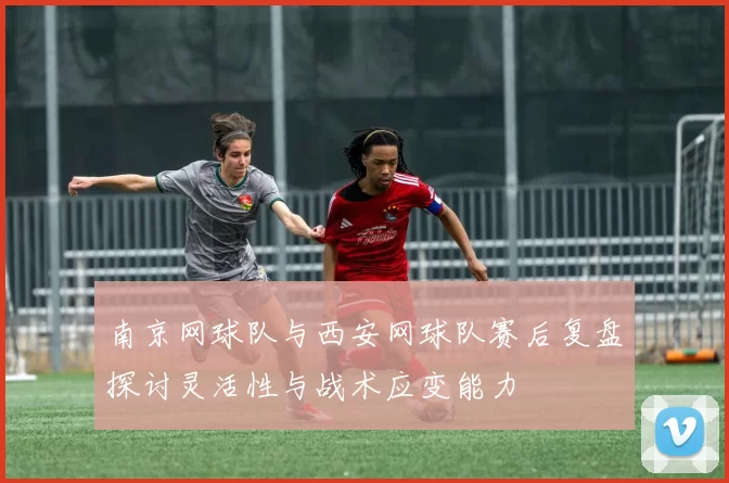 南京网球队与西安网球队赛后复盘探讨灵活性与战术应变能力