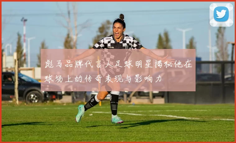 彪马品牌代言人足球明星揭秘他在球场上的传奇表现与影响力