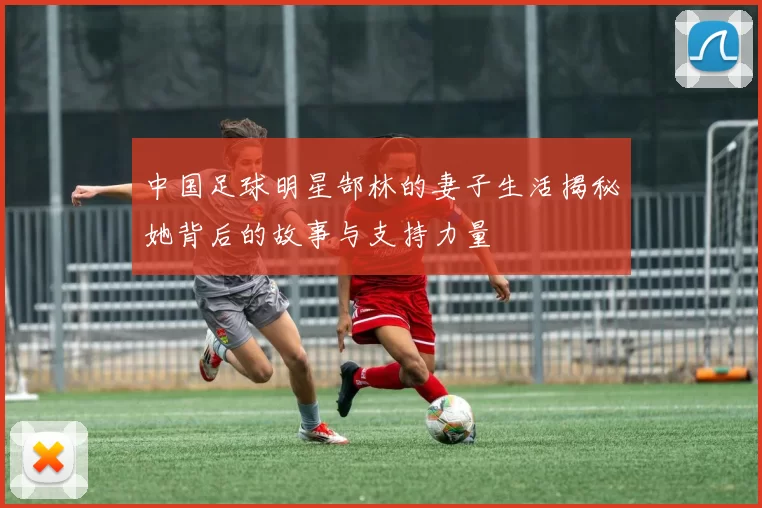 中国足球明星郜林的妻子生活揭秘她背后的故事与支持力量