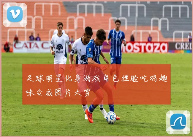 足球明星化身游戏角色捏脸吃鸡趣味合成图片大赏