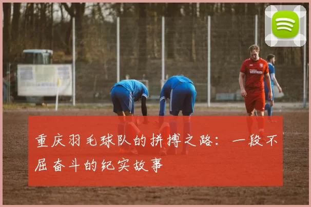 重庆羽毛球队的拼搏之路：一段不屈奋斗的纪实故事