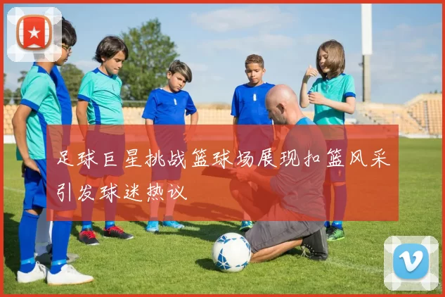足球巨星挑战篮球场展现扣篮风采引发球迷热议