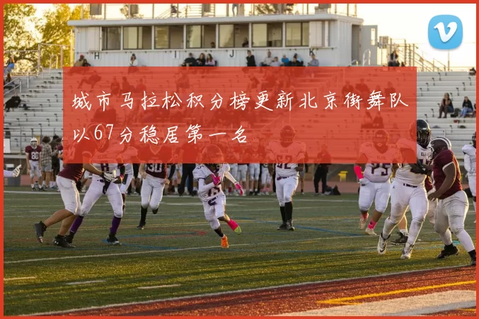 城市马拉松积分榜更新北京街舞队以67分稳居第一名