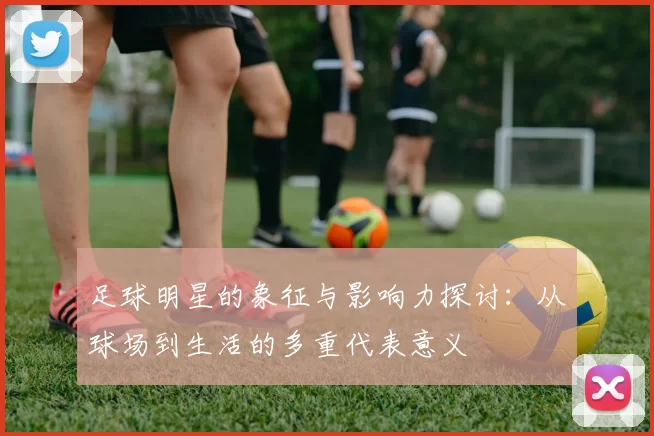 足球明星的象征与影响力探讨：从球场到生活的多重代表意义