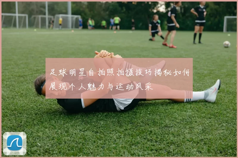 足球明星自拍照拍摄技巧揭秘如何展现个人魅力与运动风采