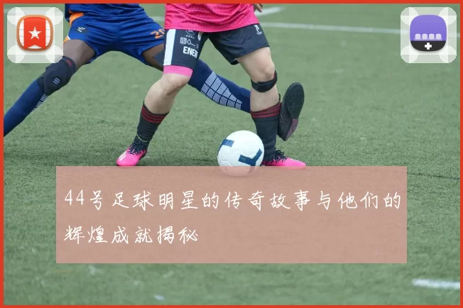 44号足球明星的传奇故事与他们的辉煌成就揭秘