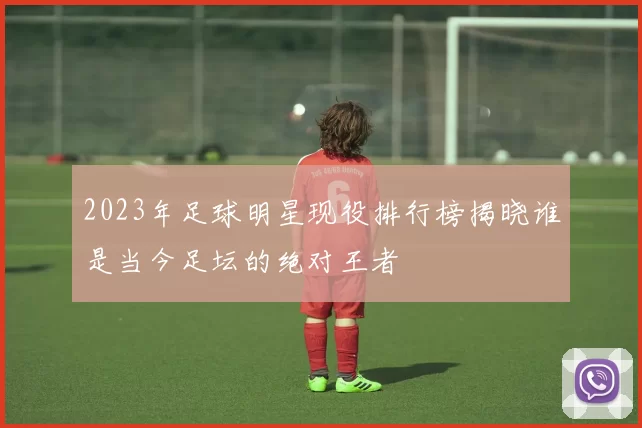 2023年足球明星现役排行榜揭晓谁是当今足坛的绝对王者