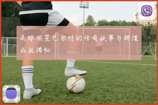 足球明星巴尔特的传奇故事与辉煌成就揭秘