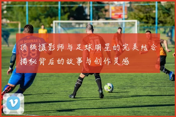 顶级摄影师与足球明星的完美结合揭秘背后的故事与创作灵感