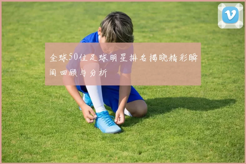 全球50位足球明星排名揭晓精彩瞬间回顾与分析