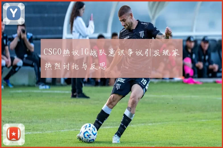 CSGO热议IG战队意识争议引发玩家热烈讨论与反思