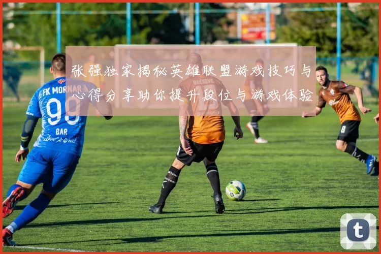 张强独家揭秘英雄联盟游戏技巧与心得分享助你提升段位与游戏体验