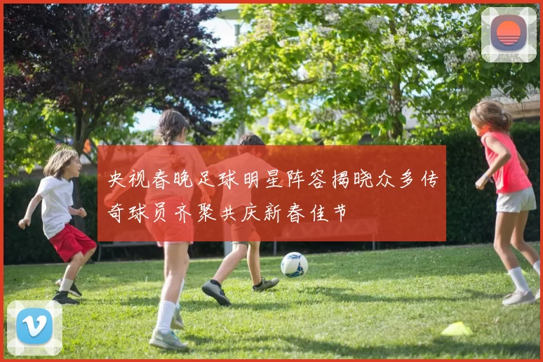 央视春晚足球明星阵容揭晓众多传奇球员齐聚共庆新春佳节