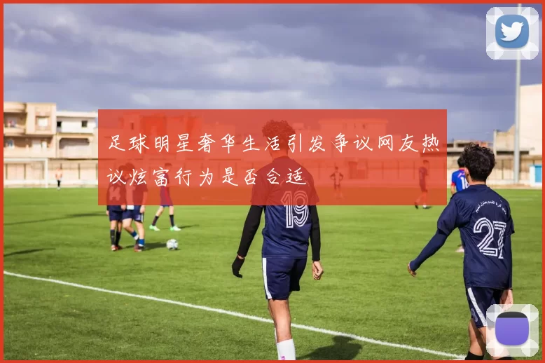 足球明星奢华生活引发争议网友热议炫富行为是否合适