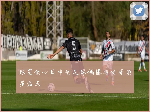 球星们心目中的足球偶像与传奇明星盘点